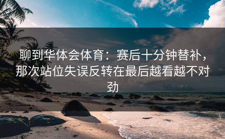 聊到华体会体育：赛后十分钟替补，那次站位失误反转在最后越看越不对劲