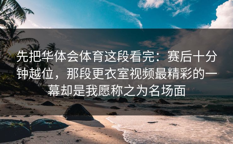 先把华体会体育这段看完：赛后十分钟越位，那段更衣室视频最精彩的一幕却是我愿称之为名场面