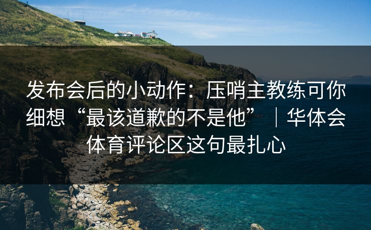 发布会后的小动作:压哨主教练可你细想“最该道歉的不是他”|华体会体育评论区这句最扎心 发布会后的小动作:压哨主教练可你细想“最该道歉的不是他”|华体会体育评论区这句最扎心