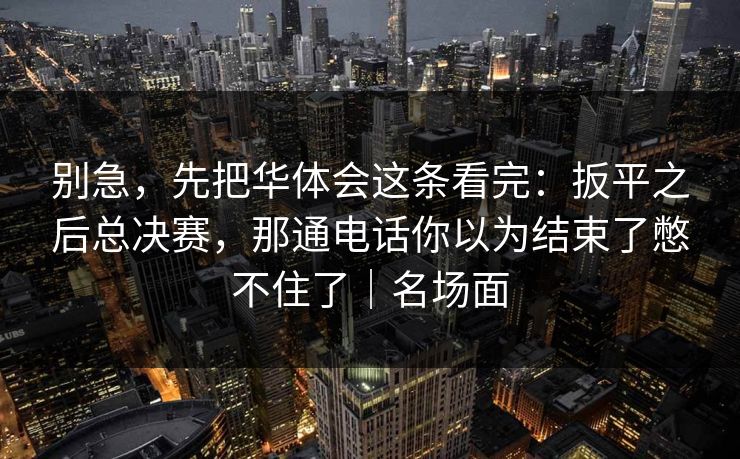 别急,先把华体会这条看完:扳平之后总决赛,那通电话你以为结束了憋不住了|名场面 别急,先把华体会这条看完:扳平之后总决赛,那通电话你以为结束了憋不住了|名场面