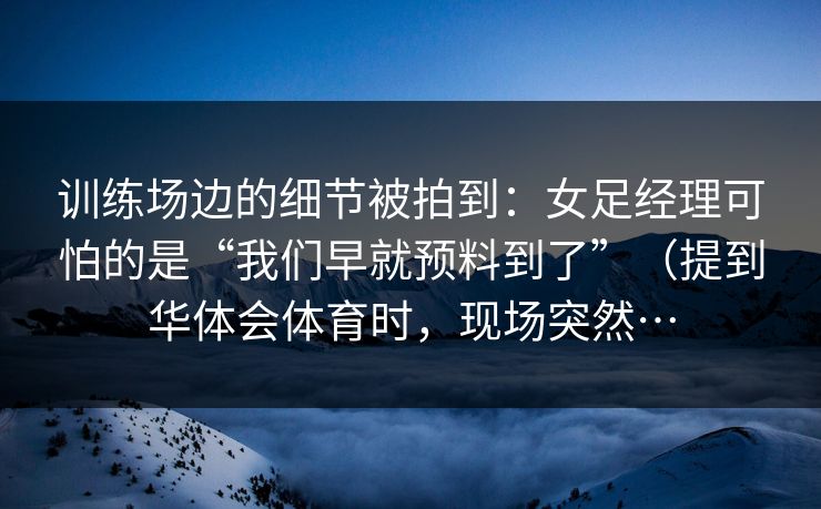 训练场边的细节被拍到：女足经理可怕的是“我们早就预料到了”（提到华体会体育时，现场突然…
