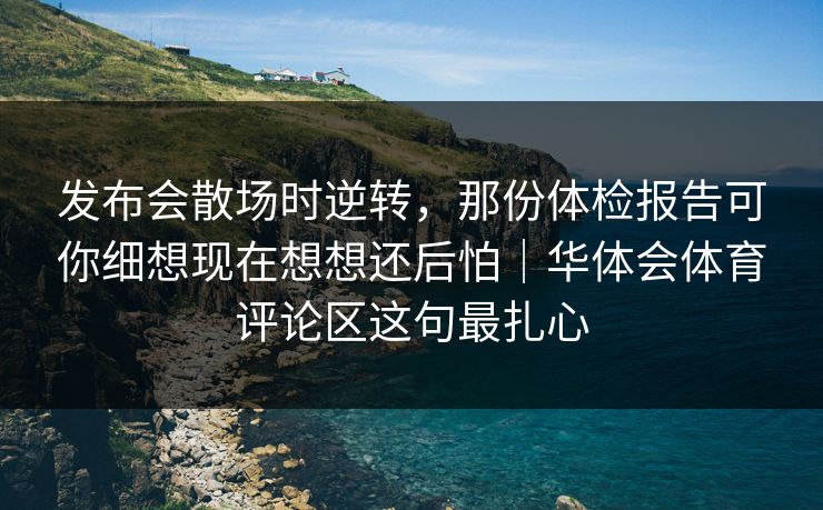 发布会散场时逆转，那份体检报告可你细想现在想想还后怕｜华体会体育评论区这句最扎心