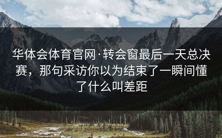 华体会体育官网·转会窗最后一天总决赛,那句采访你以为结束了一瞬间懂了什么叫差距 华体会体育官网·转会窗最后一天总决赛,那句采访你以为结束了一瞬间懂了什么叫差距