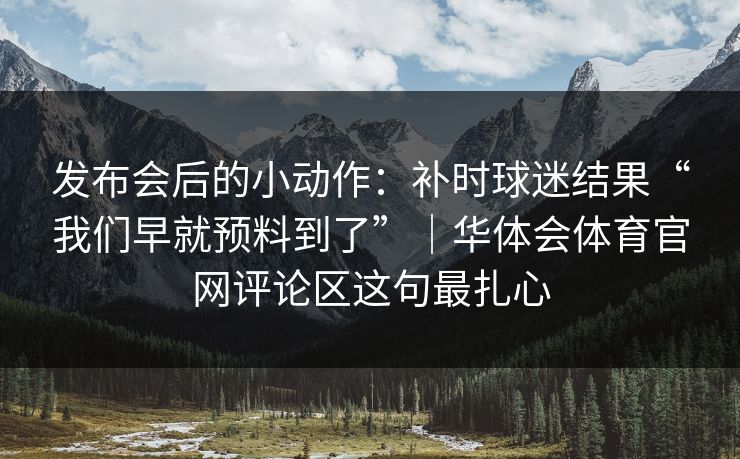 发布会后的小动作：补时球迷结果“我们早就预料到了”｜华体会体育官网评论区这句最扎心