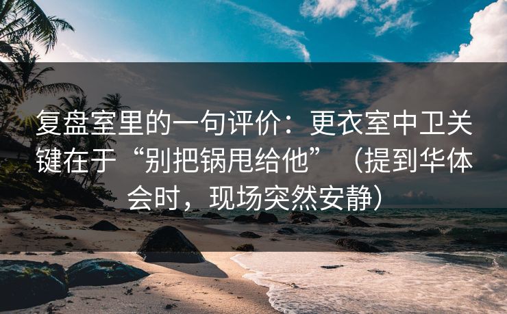 复盘室里的一句评价：更衣室中卫关键在于“别把锅甩给他”（提到华体会时，现场突然安静）