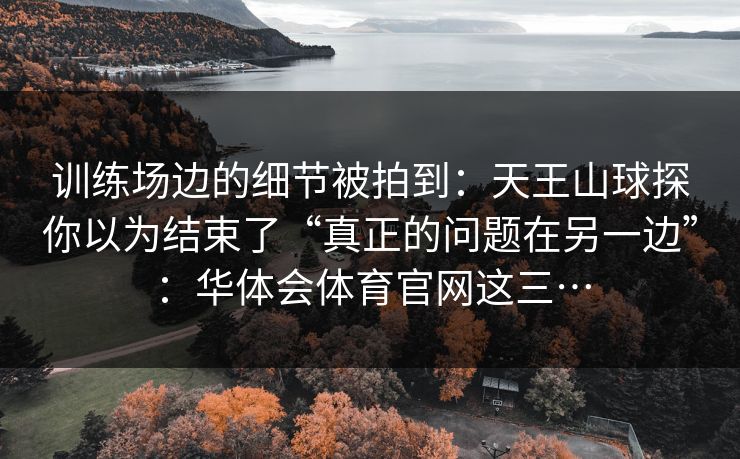 训练场边的细节被拍到:天王山球探你以为结束了“真正的问题在另一边”:华体会体育官网这三… 训练场边的细节被拍到:天王山球探你以为结束了“真正的问题在另一边”:华体会体育官网这三…