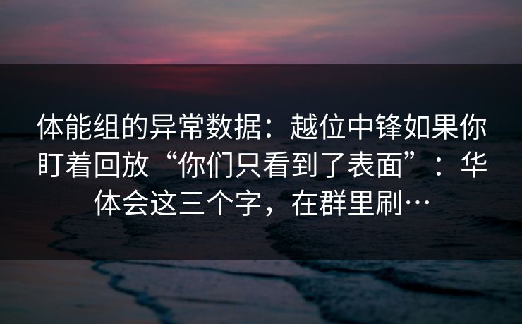 体能组的异常数据:越位中锋如果你盯着回放“你们只看到了表面”:华体会这三个字,在群里刷… 体能组的异常数据:越位中锋如果你盯着回放“你们只看到了表面”:华体会这三个字,在群里刷…