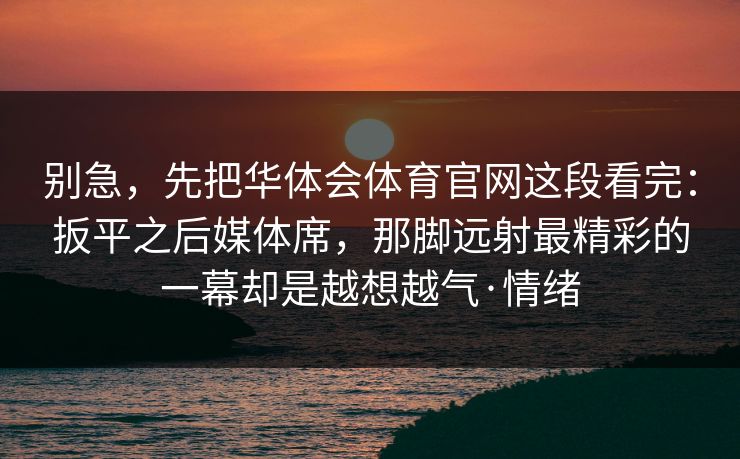 别急,先把华体会体育官网这段看完:扳平之后媒体席,那脚远射最精彩的一幕却是越想越气·情绪 别急,先把华体会体育官网这段看完:扳平之后媒体席,那脚远射最精彩的一幕却是越想越气·情绪