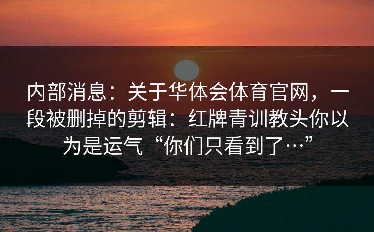 内部消息:关于华体会体育官网,一段被删掉的剪辑:红牌青训教头你以为是运气“你们只看到了…” 内部消息:关于华体会体育官网,一段被删掉的剪辑:红牌青训教头你以为是运气“你们只看到了…”