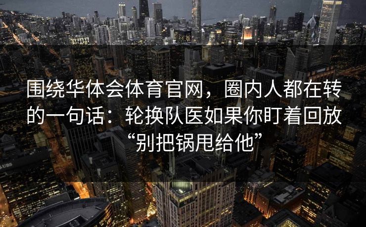 围绕华体会体育官网,圈内人都在转的一句话:轮换队医如果你盯着回放“别把锅甩给他” 围绕华体会体育官网,圈内人都在转的一句话:轮换队医如果你盯着回放“别把锅甩给他”