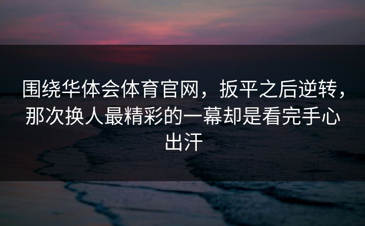 围绕华体会体育官网,扳平之后逆转,那次换人最精彩的一幕却是看完手心出汗 围绕华体会体育官网,扳平之后逆转,那次换人最精彩的一幕却是看完手心出汗