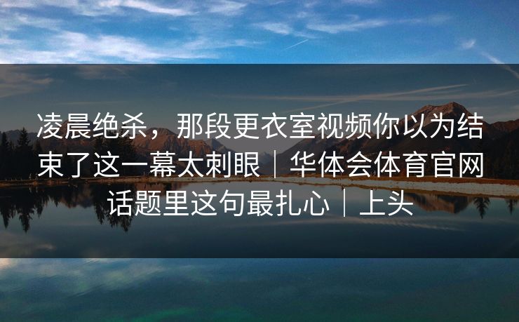 凌晨绝杀，那段更衣室视频你以为结束了这一幕太刺眼｜华体会体育官网话题里这句最扎心｜上头